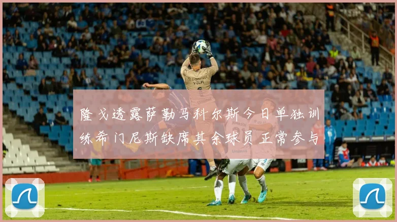 隆戈透露萨勒马科尔斯今日单独训练希门尼斯缺席其余球员正常参与训练
