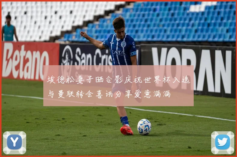 埃德松妻子晒合影庆祝世界杯入选与曼联转会喜讯分享爱意满满