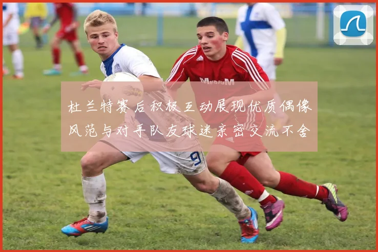 杜兰特赛后积极互动展现优质偶像风范与对手队友球迷亲密交流不舍离场