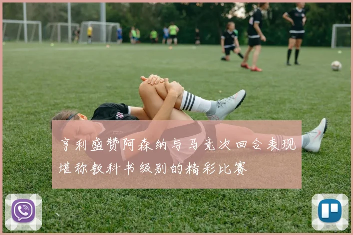 亨利盛赞阿森纳与马竞次回合表现堪称教科书级别的精彩比赛