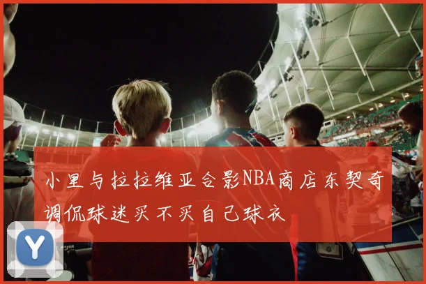 小里与拉拉维亚合影NBA商店东契奇调侃球迷买不买自己球衣