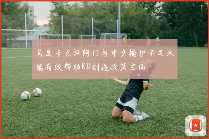 乌度卡点评阿门与申京掩护不足未能有效帮助KD创造投篮空间