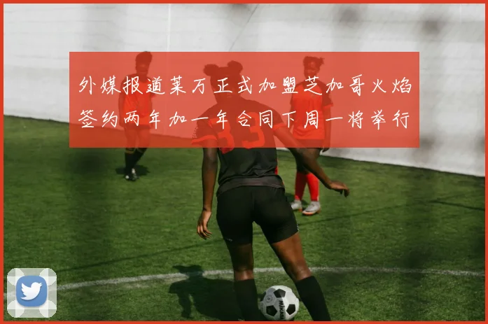 外媒报道莱万正式加盟芝加哥火焰签约两年加一年合同下周一将举行亮相仪式