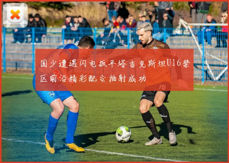 国少遭遇闪电扳平塔吉克斯坦U16禁区前沿精彩配合抽射成功