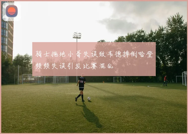 骑士拖地小哥失误致韦德摔倒哈登频频失误引发比赛混乱