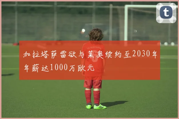 加拉塔萨雷欲与莱奥续约至2030年年薪达1000万欧元