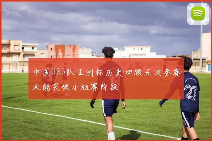 中国U23队亚洲杯历史回顾五次参赛未能突破小组赛阶段