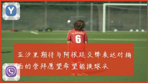 亚沙里期待与阿根廷交锋表达对梅西的崇拜愿望希望能换球衣