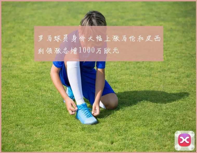 罗马球员身价大幅上涨马伦和皮西利领涨各增1000万欧元