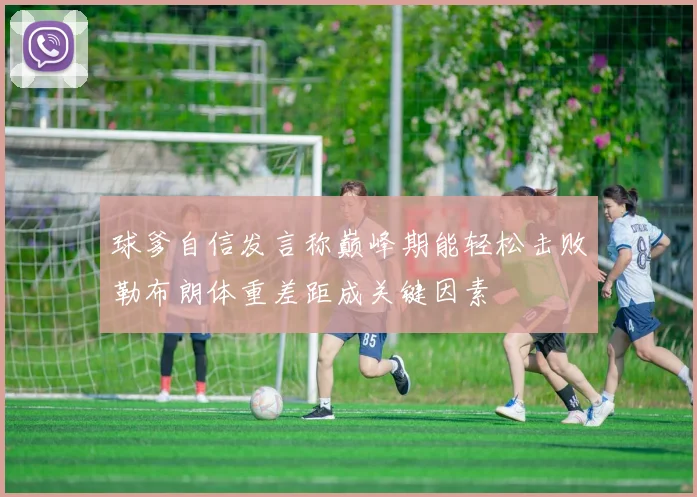 球爹自信发言称巅峰期能轻松击败勒布朗体重差距成关键因素
