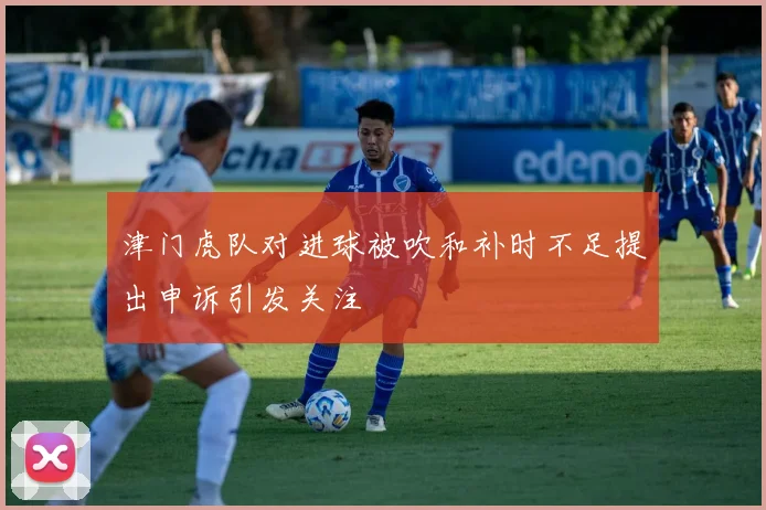 津门虎队对进球被吹和补时不足提出申诉引发关注