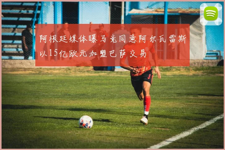 阿根廷媒体曝马竞同意阿尔瓦雷斯以15亿欧元加盟巴萨交易