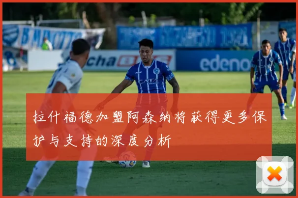 拉什福德加盟阿森纳将获得更多保护与支持的深度分析
