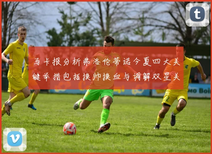 马卡报分析弗洛伦蒂诺今夏四大关键举措包括换帅换血与调解双星关系
