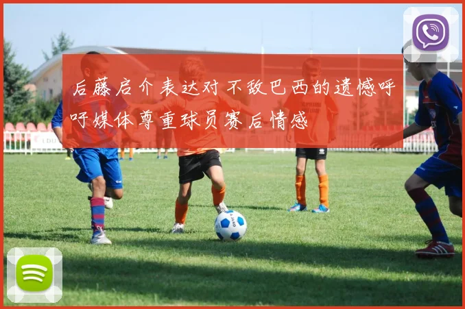 后藤启介表达对不敌巴西的遗憾呼吁媒体尊重球员赛后情感