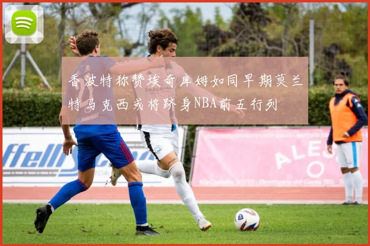 香波特称赞埃奇库姆如同早期莫兰特马克西或将跻身NBA前五行列