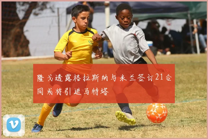 隆戈透露格拉斯纳与米兰签订21合同或将引进马特塔