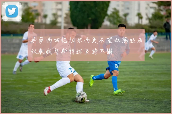 迪萨西回忆切尔西更衣室动荡经历仅剩我与斯特林坚持不懈