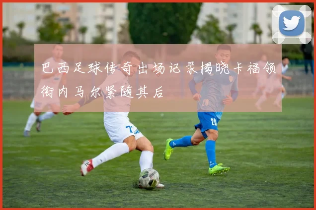 巴西足球传奇出场记录揭晓卡福领衔内马尔紧随其后