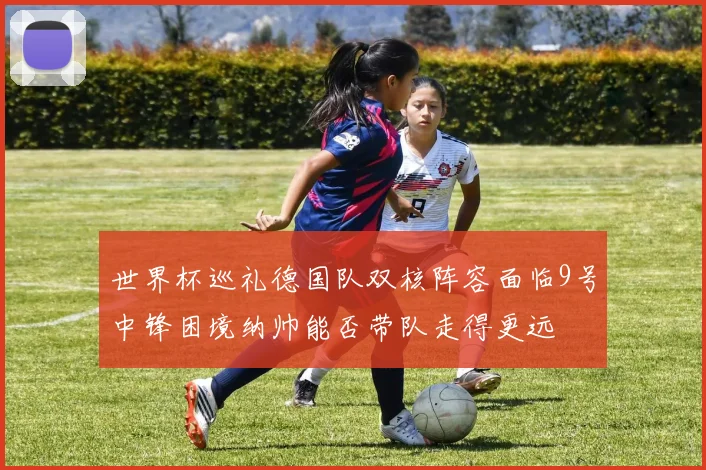 世界杯巡礼德国队双核阵容面临9号中锋困境纳帅能否带队走得更远