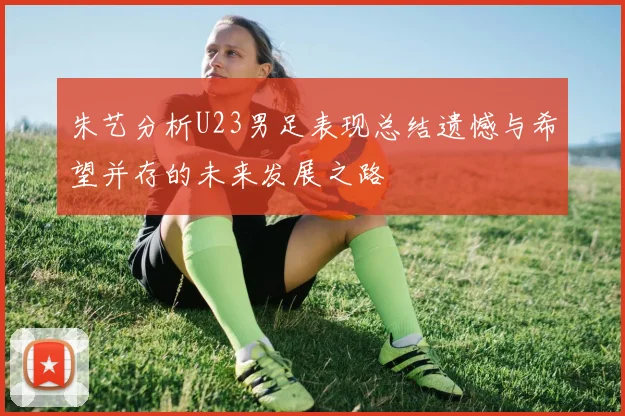 朱艺分析U23男足表现总结遗憾与希望并存的未来发展之路