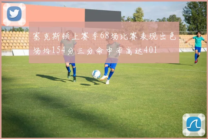 塞克斯顿上赛季68场比赛表现出色场均154分三分命中率高达401
