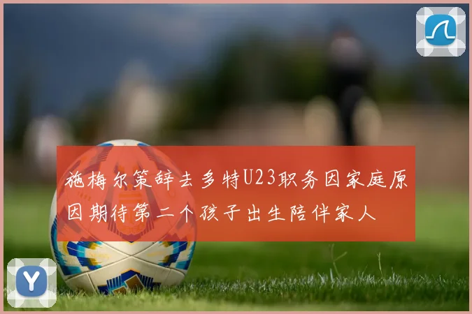 施梅尔策辞去多特U23职务因家庭原因期待第二个孩子出生陪伴家人